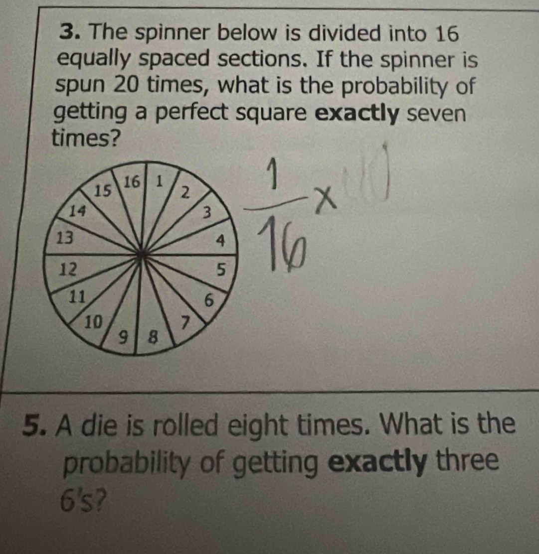 The spinner below is divided into 16
equally spaced sections. If the spinner is 
spun 20 times, what is the probability of 
getting a perfect square exactly seven 
times?
16
15 1 2
14
3
13
4
12
5
11
6
10
1
9 8
5. A die is rolled eight times. What is the 
probability of getting exactly three
6's 7