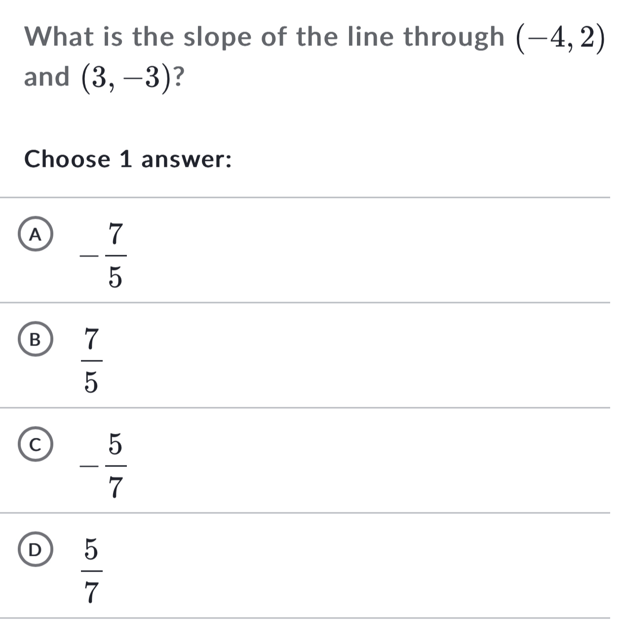 What is the slope of the line through (-4,2)
and (3,-3) ?
Choose 1 answer:
A - 7/5 
B  7/5 
C - 5/7 
D  5/7 