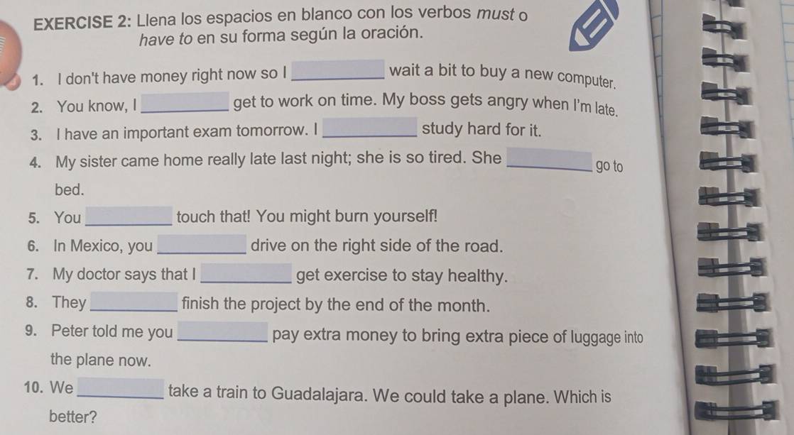 Llena los espacios en blanco con los verbos must o 
have to en su forma según la oración. 
1. I don't have money right now so I_ wait a bit to buy a new computer. 
2. You know, I _get to work on time. My boss gets angry when I'm late. 
3. I have an important exam tomorrow. I _study hard for it. 
4. My sister came home really late last night; she is so tired. She _go to 
bed. 
5. You _touch that! You might burn yourself! 
6. In Mexico, you _drive on the right side of the road. 
7. My doctor says that I _get exercise to stay healthy. 
8. They _finish the project by the end of the month. 
9. Peter told me you_ pay extra money to bring extra piece of luggage into 
the plane now. 
10. We _take a train to Guadalajara. We could take a plane. Which is 
better?