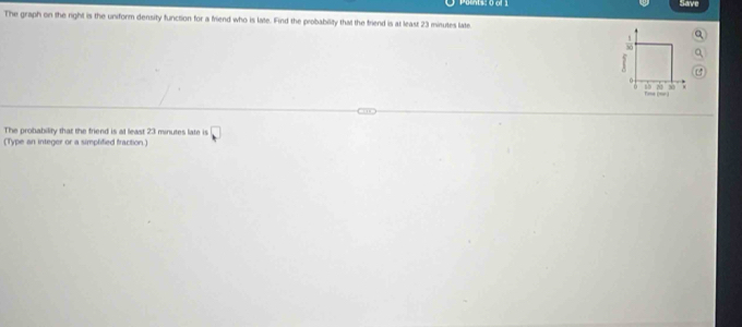 1s: 0 of 1 
Save 
The graph on the right is the uniform density function for a friend who is late. Find the probability that the friend is at least 23 minutes late. 
frac 1
0
18 22 30

The probability that the friend is at least 23 minutes late is 
(Type an integer or a simplified fraction.) □