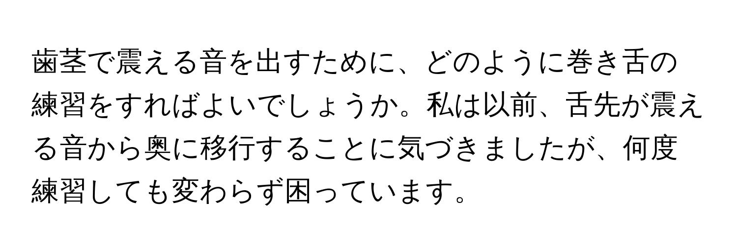 歯茎で震える音を出すために、どのように巻き舌の練習をすればよいでしょうか。私は以前、舌先が震える音から奥に移行することに気づきましたが、何度練習しても変わらず困っています。