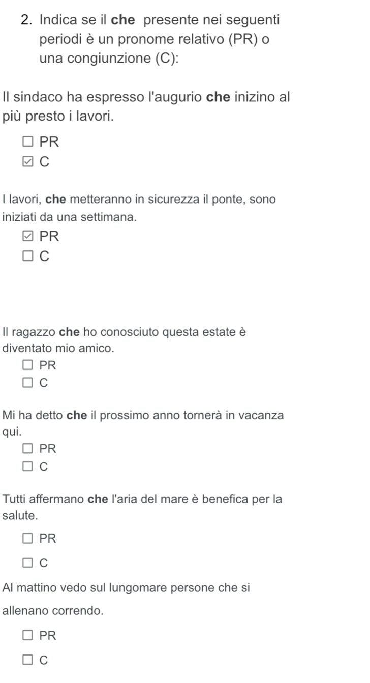 Indica se il che presente nei seguenti
periodi è un pronome relativo (PR) o
una congiunzione (C):
Il sindaco ha espresso l'augurio che inizino al
più presto i lavori.
PR
C
I lavori, che metteranno in sicurezza il ponte, sono
iniziati da una settimana.
PR
C
Il ragazzo che ho conosciuto questa estate è
diventato mio amico.
PR
C
Mi ha detto che il prossimo anno tornerà in vacanza
qui.
PR
C
Tutti affermano che l'aria del mare è benefica per la
salute.
PR
C
Al mattino vedo sul lungomare persone che si
allenano correndo.
PR
C