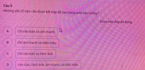 Những yếu tố nào cần được kết hợp đế tạo trang web báo tường?
Chọn một đáp án đúng
A Chỉ văn bản và âm thanh.
B Chí âm thanh và biểu mẫu.
C Chỉ văn bản và hình ảnh.
D Văn bản, hình ảnh, âm thanh, và biểu mẫu.