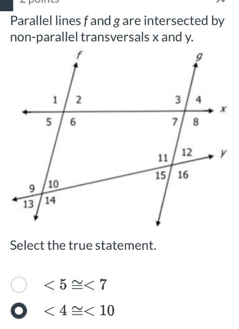 Parallel lines fand g are intersected by
non-parallel transversals x and y.
Select the true statement.
<5≌ <7</tex>
<4≌ <10</tex>