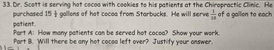 Dr. Scott is serving hot cocoa with cookies to his patients at the Chiropractic Clinic. He 
purchased 15  1/2  gallons of hot cocoa from Starbucks. He will serve  1/10  of a gallon to each 
patient. 
Part A: How many patients can be served hot cocoa? Show your work. 
Part B. Will there be any hot cocoa left over? Justify your answer.