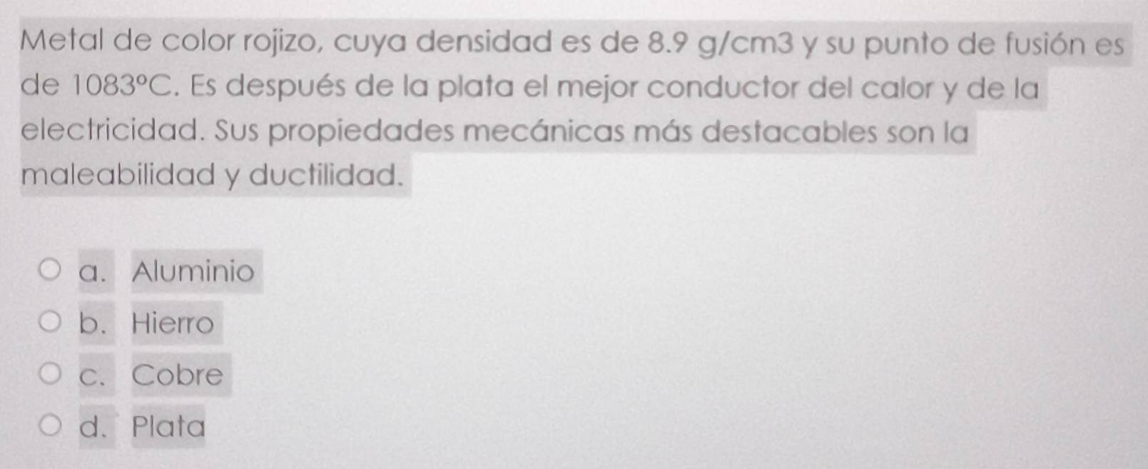 Metal de color rojizo, cuya densidad es de 8.9 g/cm3 y su punto de fusión es
de 1083°C. Es después de la plata el mejor conductor del calor y de la
electricidad. Sus propiedades mecánicas más destacables son la
maleabilidad y ductilidad.
a. Aluminio
b. Hierro
c. Cobre
d. Plata