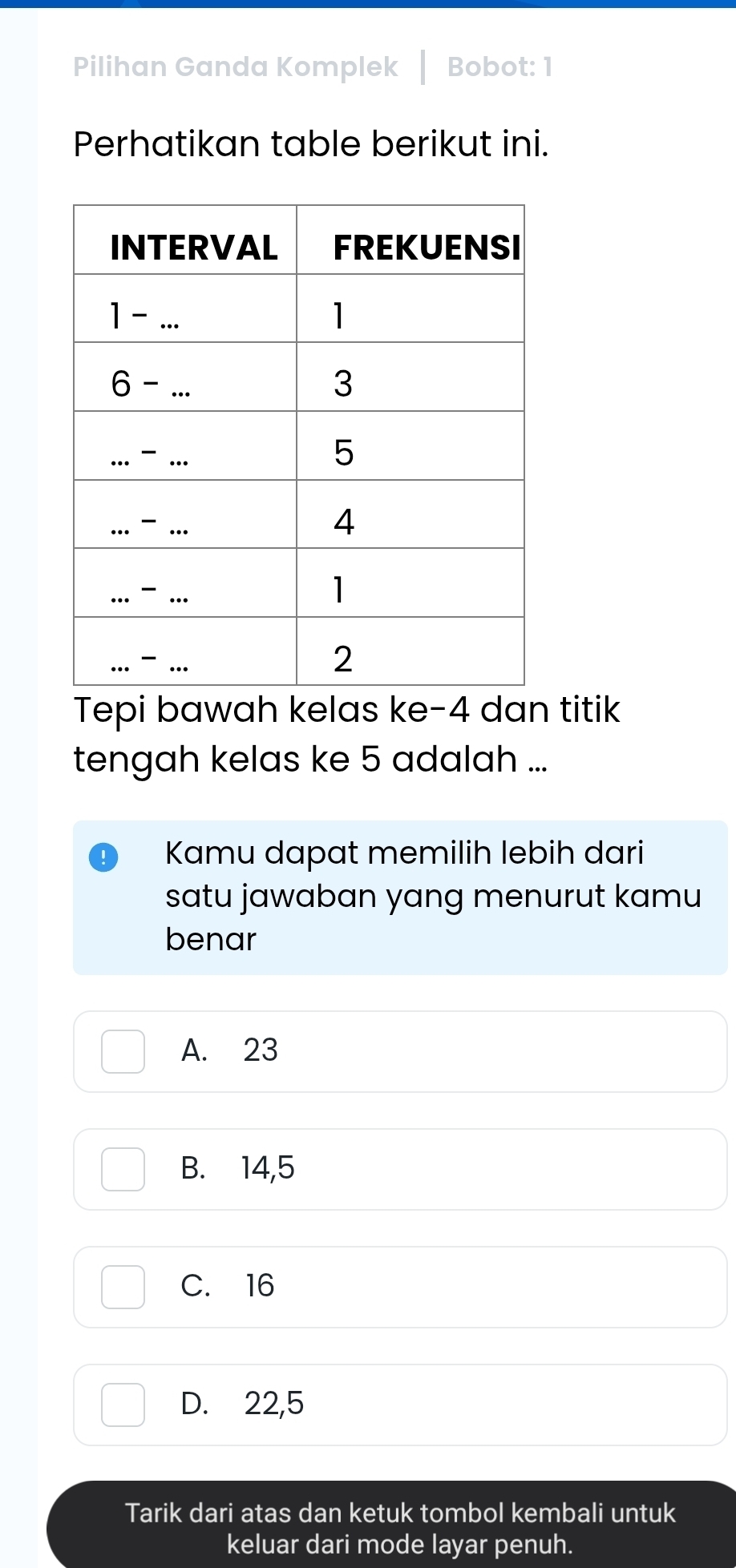 Pilihan Ganda Komplek Bobot: 1
Perhatikan table berikut ini.
Tepi bawah kelas ke-4 dan titik
tengah kelas ke 5 adalah ...
Kamu dapat memilih lebih dari
satu jawaban yang menurut kamu
benar
A. 23
B. 14,5
C. 16
D. 22,5
Tarik dari atas dan ketuk tombol kembali untuk
keluar dari mode layar penuh.