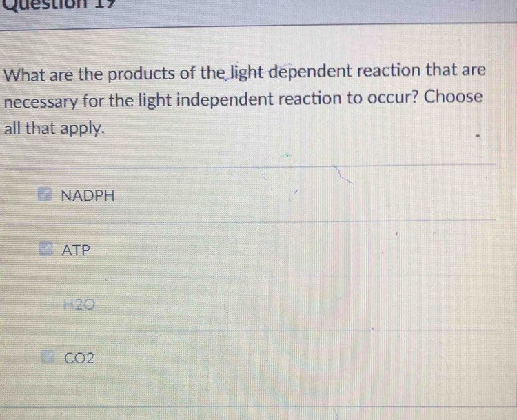 What are the products of the light dependent reaction that are
necessary for the light independent reaction to occur? Choose
all that apply.
NADPH
ATP
H2O
CO2