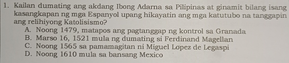 Kailan dumating ang akdang Ibong Adarna sa Pilipinas at ginamit bilang isang
kasangkapan ng mga Espanyol upang hikayatin ang mga katutubo na tanggapin
ang relihiyong Katolisismo?
A. Noong 1479, matapos ang pagtanggap ng kontrol sa Granada
B. Marso 16, 1521 mula ng dumating si Ferdinand Magellan
C. Noong 1565 sa pamamagitan ni Miguel Lopez de Legaspi
D. Noong 1610 mula sa bansang Mexico