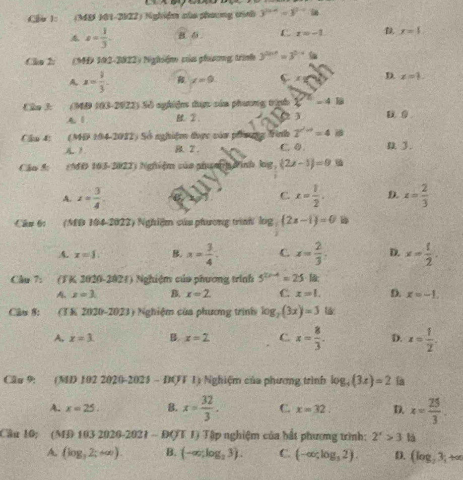 Cậu 1: (MS M1-2022) Nghiệm của phương tính 3^(2x-4)=3^(2-x)-8n
A s= 1/3 .
B. ⑤.
L x=-3
D x=$
Cha 2:  (MĐ M2-2822) Nghiệm của phưương trình 3^(2n+1)=3^(3-4)(a
A x= 9/3 .
x=0
C x
D. x=1.
Câa 3: (MĐ 103-2922) Sở nghiệm được của phương trịnh xi^(-5)=4E.
0 3
A 1 2. D. 0
Câu 4: (MD 104-2012) Số nghiệm thực vàa phương trình 2^(∠ to)=4vector m
A. B. 2. C. 0..
Cáo 5:   (MD 163-2022) Nghiệm của phưm g Pình log, (2x-1)=0.5a
A. x= 3/4 . x= 1/2 . D. x= 2/3 
C.
Câu 6: (MB 104-2022) Nghiệm của phương trình log _7(2x-1)=0 D
x=1.
x= 3/4 
C. x= 2/3  x= 1/2 .
D.
Cầu 7: (TK 2020-2021) Nghiệm của phương trình 5^(2x-4)=25· 12x
x=3.
B. x=2. C x=1. D. x=-1.
Câu 8: (TK 2020-2023) Nghiệm của phương trình log _2(3x)=3
A, x=3. B. x=2 C. x= 8/3 . D. x= 1/2 .
Cầu 9: (M) 102 202 0-2025-100 1) Nghiệm của phương trình log _4(3x)=2 là
A. x=25. B. x= 32/3 . C. x=32. D. x= 25/3 .
Cầu 10: (M 91032020-2021-B()T T) Tập nghiệm của bất phương trình: 2^x>3 là
A. (log _32;+∈fty ). B. (-∈fty ,log _23). C. (-∈fty ,log _32). D. (log _23_3+a