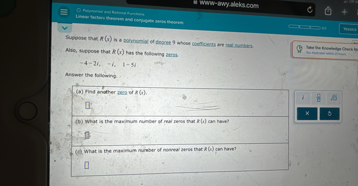 www-awy.aleks.com
Polynomial and Rational Functions
Linear factors theorem and conjugate zeros theorem
0/3 Yessica
Suppose that R(x) is a polynomial of degree 9 whose coefficients are real numbers.  Take the Knowledge Check N
Also, suppose that R(x) has the following zeros.
You must start within 21 hours.
-4-2i,-i,1-5i
Answer the following.
 □ /□   sqrt(□ )