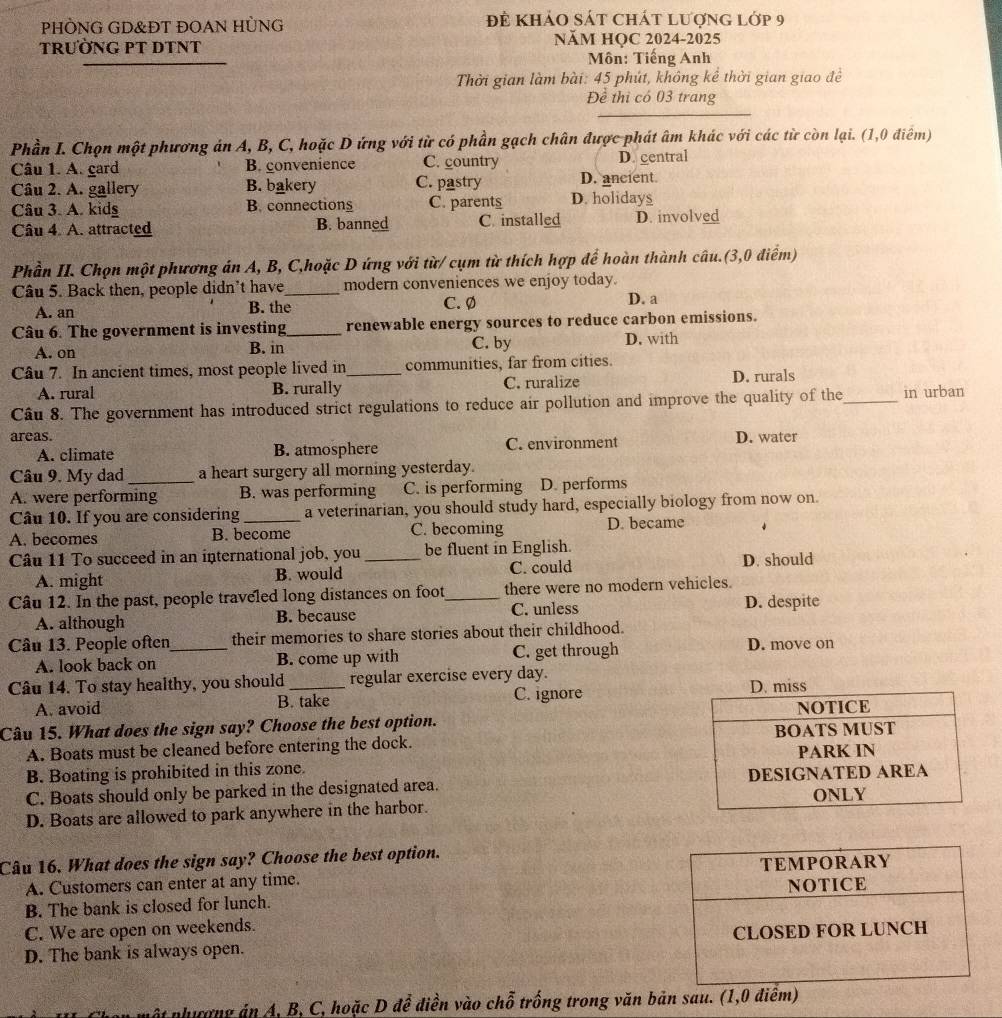 PHÒNG GD&ĐT ĐOAN HÜNG đề khảo sát chát lượng lớp 9
TRưỜNG PT DTNT NăM HỌC 2024-2025
Môn: Tiếng Anh
Thời gian làm bài: 45 phút, không kể thời gian giao đề
Đề thi có 03 trang
_
Phần I. Chọn một phương án A, B, C, hoặc D ứng với từ có phần gạch chân được phát âm khác với các từ còn lại. (1,0 điểm)
Câu 1. A. gard B. convenience C. country D. gentral
Câu 2. A. gallery B. bakery C. pastry D. ancient.
Câu 3. A. kidg B. connections C. parents D. holidays
Câu 4 A. attracted B. banned C. installed D. involved
Phần II. Chọn một phương án A, B, C,hoặc D ứng với từ/ cụm từ thích hợp để hoàn thành câu.(3,0 điểm)
Câu 5. Back then, people didn't have_ modern conveniences we enjoy today.
A. an B. the C. Ø D. a
Câu 6. The government is investing_ renewable energy sources to reduce carbon emissions.
A. on B. in C. by D. with
Câu 7. In ancient times, most people lived in _communities, far from cities.
A. rural B. rurally C. ruralize D. rurals
Câu 8. The government has introduced strict regulations to reduce air pollution and improve the quality of the_ in urban
areas. D. water
A. climate B. atmosphere C. environment
Câu 9. My dad a heart surgery all morning yesterday.
A. were performing B. was performing C. is performing D. performs
Câu 10. If you are considering a veterinarian, you should study hard, especially biology from now on.
A. becomes B. become C. becoming D. became ↓
Câu 11 To succeed in an international job, you _be fluent in English.
A. might B. would C. could D. should
Câu 12. In the past, people traveled long distances on foot_ there were no modern vehicles.
A. although B. because C. unless D. despite
Câu 13. People often_ their memories to share stories about their childhood.
A. look back on B. come up with C. get through D. move on
Câu 14. To stay healthy, you should _regular exercise every day.
A. avoid B. take C. ignore D. miss
Câu 15. What does the sign say? Choose the best option. NOTICE
A. Boats must be cleaned before entering the dock. BOATS MUST
B. Boating is prohibited in this zone. PARK IN
C. Boats should only be parked in the designated area. DESIGNATED AREA
ONLY
D. Boats are allowed to park anywhere in the harbor.
Câu 16. What does the sign say? Choose the best option.
A. Customers can enter at any time. 
B. The bank is closed for lunch.
C. We are open on weekends.
D. The bank is always open. 
một phưượng án A, B, C, hoặc D để điền vào chỗ trống trong văn bản sau. (1,0