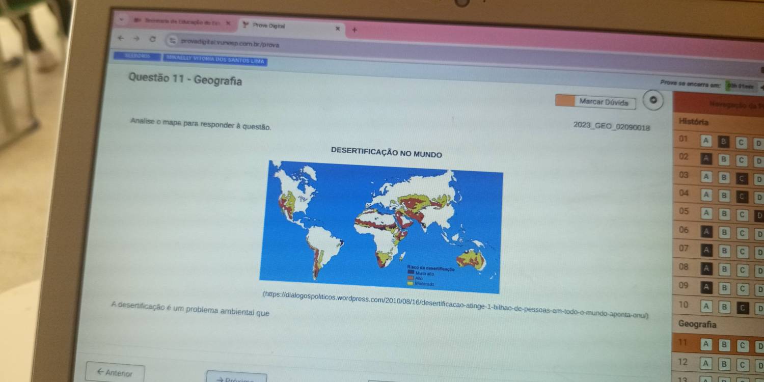 Secreoria de Educação do En X Prove Digitel 
provadigitalvunesp.com.br/prova 
nalléé Sitoria dos Santoszima 
Prova se encerra em: 13b 01mén 
Questão 11 - Geografia Novegação da 1 
Marcar Dúvida 
Analise o mapa para responder à questão. 
2023_GEO_02090018 História 
01 A c D 
DESERTIFICAÇÃO NO MUNDO 
02 B c D 
03 A B C D 
04 A B a D 
05 A B c D 
06 B D 
07 B C D 
08 B C D 
09 B C D 
cos.wordpress.com/2010/08/16/desertificacao-atinge-1-bilhao-de-pessoas-em-todo-o-mundo-aponta-onu/) 
10 A B D 
A desertificação é um problema ambiental que 
Geografía 
11 A B D 
12 A B C D 
←Anterior 
12