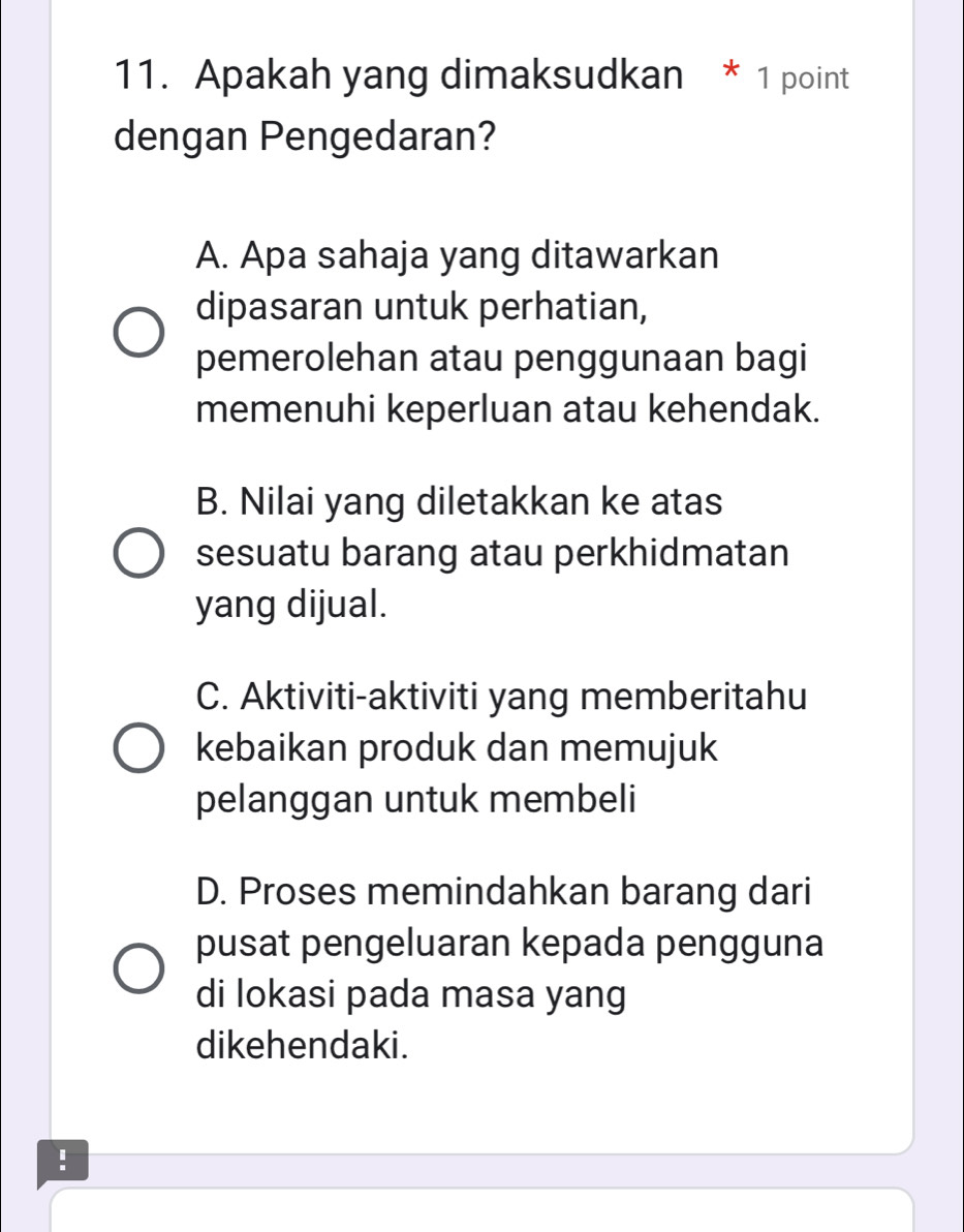 Apakah yang dimaksudkan * 1 point
dengan Pengedaran?
A. Apa sahaja yang ditawarkan
dipasaran untuk perhatian,
pemerolehan atau penggunaan bagi
memenuhi keperluan atau kehendak.
B. Nilai yang diletakkan ke atas
sesuatu barang atau perkhidmatan
yang dijual.
C. Aktiviti-aktiviti yang memberitahu
kebaikan produk dan memujuk
pelanggan untuk membeli
D. Proses memindahkan barang dari
pusat pengeluaran kepada pengguna
di lokasi pada masa yang
dikehendaki.
!