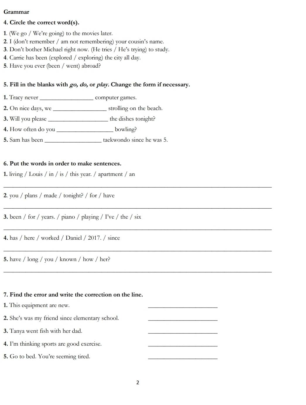 Grammar 
4. Circle the correct word(s). 
1. (We go / We’re going) to the movies later. 
2. I (don’t remember / am not remembering) your cousin’s name. 
3. Don’t bother Michael right now. (He tries / He’s trying) to study. 
4. Carrie has been (explored / exploring) the city all day. 
5. Have you ever (been / went) abroad? 
5. Fill in the blanks with go, do, or play. Change the form if necessary. 
1. Tracy never_ computer games. 
2. On nice days, we _strolling on the beach. 
3. Will you please _the dishes tonight? 
4. How often do you _bowling? 
5. Sam has been _taekwondo since he was 5. 
6. Put the words in order to make sentences. 
1. living / Louis / in / is / this year. / apartment / an 
_ 
2. you / plans / made / tonight? / for / have 
_ 
3. been / for / years. / piano / playing / I’ve / the / six 
_ 
4. has / here / worked / Daniel / 2017. / since 
_ 
5. have / long / you / known / how / her? 
_ 
7. Find the error and write the correction on the line. 
1. This equipment are new. 
_ 
2. She’s was my friend since elementary school._ 
3. Tanya went fish with her dad. 
_ 
4. I’m thinking sports are good exercise._ 
5. Go to bed. You’re seeming tired._ 
2