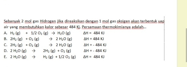 Sebanyak 2 mol gas Hidrogen jika direaksikan dengan 1 mol gas oksigen akan terbentuk uap
air yang membutuhkan kalor sebesar 484 Kj. Persamaan thermokimianya adalah...
A. H_2(g)+1/2O_2(g)to H_2O(g) △ H=484KJ
B. 2H_2(g)+O_2(g)to 2H_2O(g) △ H=484KJ
C. 2H_2(g)+O_2(g)to 2H_2O(g) △ H=-484KJ
D. 2H_2O(g)to 2H_2(g)+O_2(g) △ H=-484KJ
E. 2H_2O(g)to H_2(g)+1/2O_2(g) △ H=484KJ