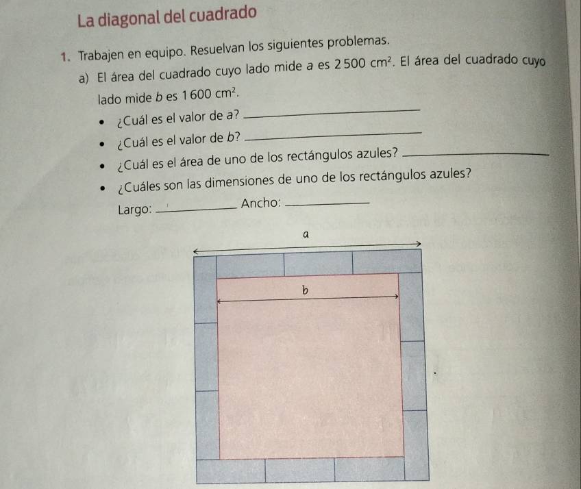 La diagonal del cuadrado 
1. Trabajen en equipo. Resuelvan los siguientes problemas. 
a) El área del cuadrado cuyo lado mide a es 2500cm^2. El área del cuadrado cuyo 
_ 
lado mide b es 1600cm^2. 
¿Cuál es el valor de a? 
¿Cuál es el valor de b? 
_ 
¿Cuál es el área de uno de los rectángulos azules?_ 
¿Cuáles son las dimensiones de uno de los rectángulos azules? 
Largo: _Ancho:_