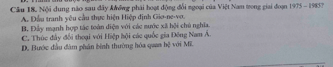 Nội dung nào sau đây không phải hoạt động đối ngoại của Việt Nam trong giai đoạn 1975 - 1985?
A. Đấu tranh yêu cầu thực hiện Hiệp định Giơ-ne-vơ.
B. Đầy mạnh hợp tác toàn diện với các nước xã hội chủ nghĩa.
C. Thúc đầy đối thoại với Hiệp hội các quốc gia Đông Nam Á.
D. Bước đầu đàm phán bình thường hóa quan hệ với Mĩ.