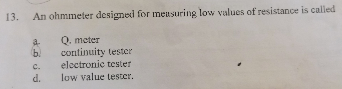 An ohmmeter designed for measuring low values of resistance is called
a. Q. meter
b. continuity tester
c. electronic tester
d. low value tester.