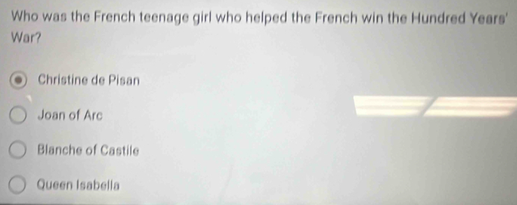 Who was the French teenage girl who helped the French win the Hundred Years'
War?
Christine de Pisan
Joan of Arc
Blanche of Castile
Queen Isabella