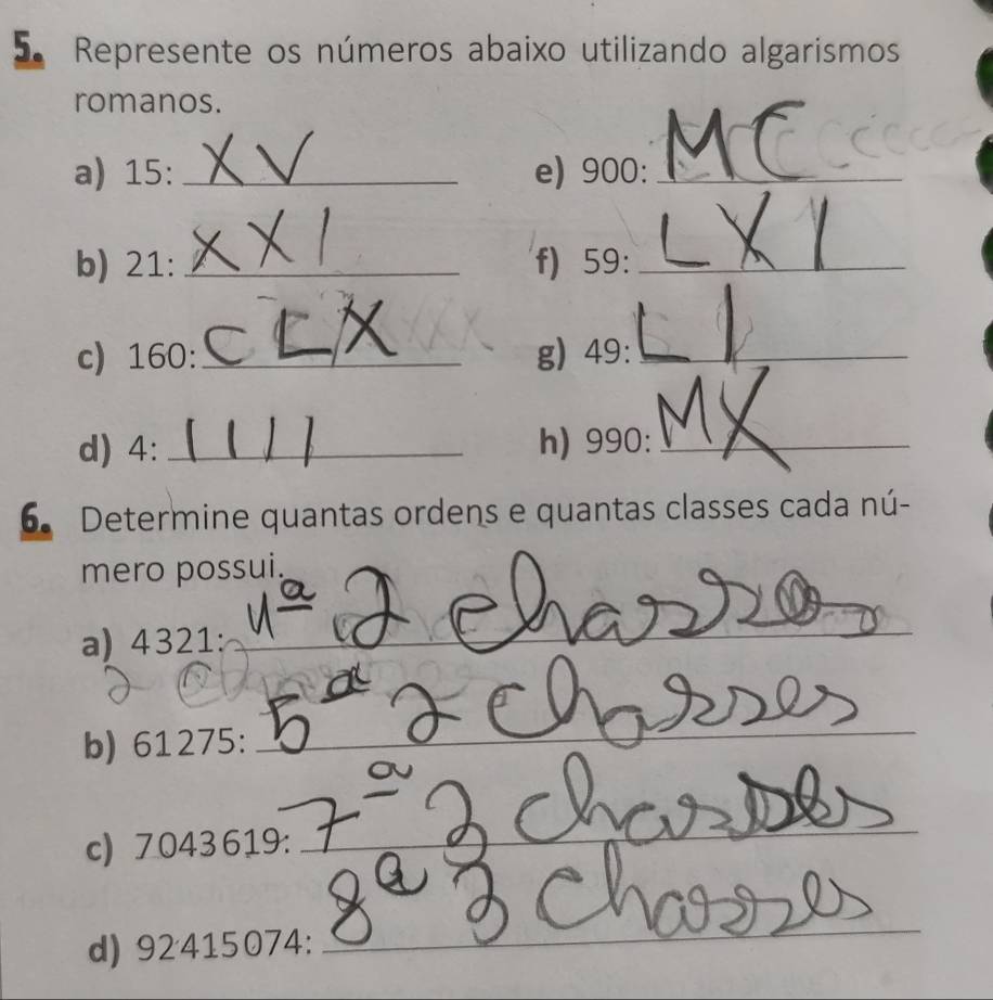 Represente os números abaixo utilizando algarismos 
romanos. 
a) 15 :_ e) 900 :_ 
b) 21 : _f) 59 :_ 
c) 160 :_ g) 49 :_ 
d) 4 :_ h) 990 :_ 
6. Determine quantas ordens e quantas classes cada nú- 
mero possui. 
a) 4321 : 
_ 
b) 61275 : 
_ 
_ 
c) 7043 619: 
_ 
d) 92415074 : 
_