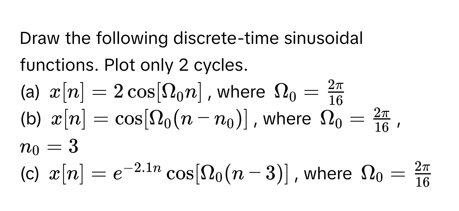 Draw the following discrete-time sinusoidal functions. Plot only 2 cycles.
(a) $x[n] = 2cos[Omega_0 n]$, where $Omega_0 =  2π/16 $
(b) $x[n] = cos[Omega_0 (n - n_0)]$, where $Omega_0 =  2π/16 $, $n_0 = 3$
(c) $x[n] = e^(-2.1n)cos[Omega_0 (n - 3)]$, where $Omega_0 =  2π/16 $