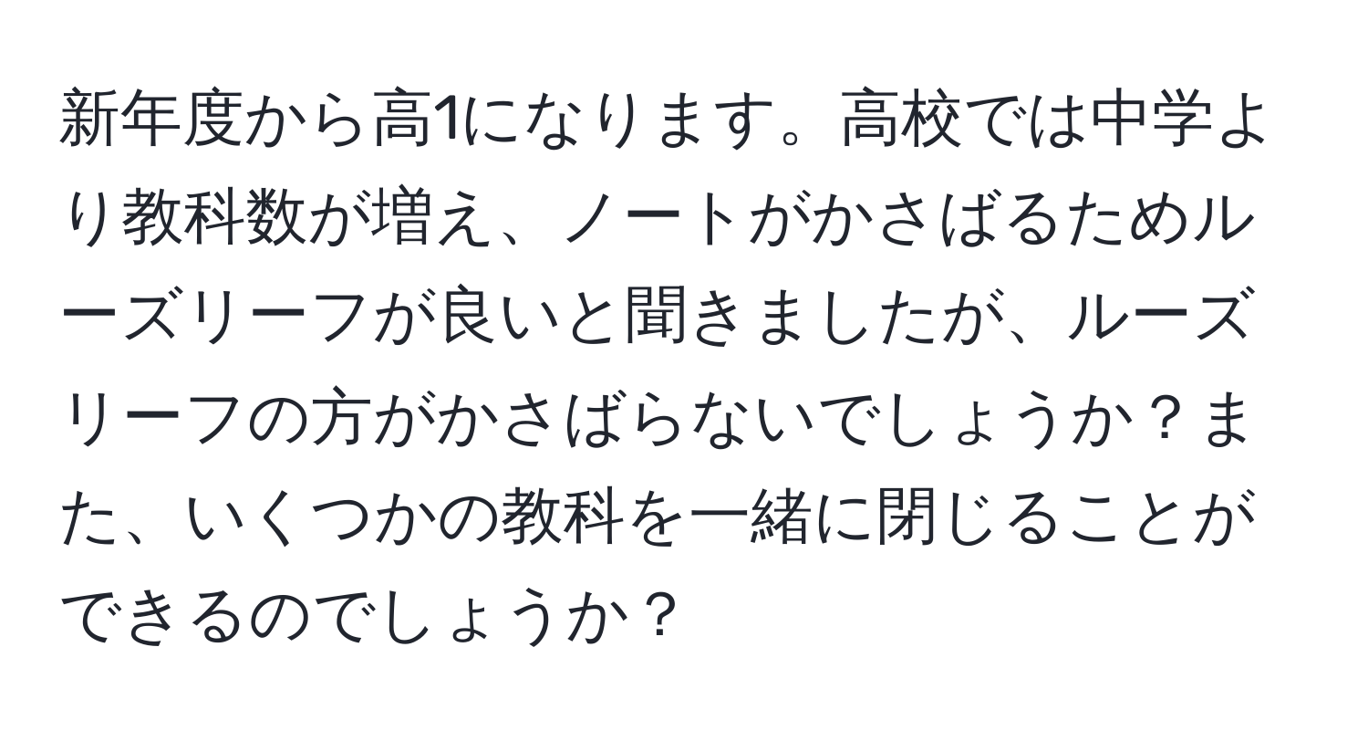 新年度から高1になります。高校では中学より教科数が増え、ノートがかさばるためルーズリーフが良いと聞きましたが、ルーズリーフの方がかさばらないでしょうか？また、いくつかの教科を一緒に閉じることができるのでしょうか？