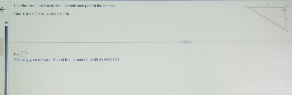 Use the sine function to find the indicated part of the triangle. 
Find X if y=7.3in.and z=4.7in.
xapprox □°
(Simplify your answer. Round to the nearest tenth as needed.)