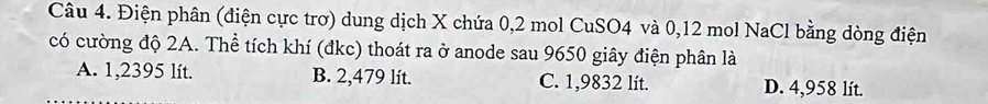 Điện phân (điện cực trơ) dung dịch X chứa 0, 2 mol CuSO4 và 0,12 mol NaCl bằng dòng điện
có cường độ 2A. Thể tích khí (đkc) thoát ra ở anode sau 9650 giây điện phân là
A. 1,2395 lít. B. 2,479 lít. C. 1,9832 lít. D. 4,958 lít.