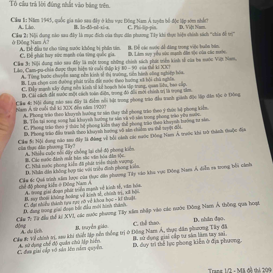 Tô câu trả lời đúng nhất vào bảng trên.
Câu 1: Năm 1945, quốc gia nào sau đây ở khu vực Đông Nam Á tuyên bố độc lập sớm nhất?
A. Lào. B. In-đô-nê-xi-a. C. Phi-lip-pin. D. Việt Nam.
Câu 2: Nội dung nào sau đây là mục đích của thực dân phương Tây khi thực hiện chính sách “chia đềễ trị''
ở Đông Nam Á?
A. Đề đầu tư cho từng nước không bị phân tán. B. Để các nước dể dàng trong việc buôn bán.
C. Để phát huy sức mạnh của từng quốc gia. D. Làm suy yếu sức mạnh dân tộc của các nước.
Câu 3: Nội dung nào sau đây là một trong những chính sách phát triển kinh tế của ba nước Việt Nam,
Lào, Cam-pu-chia được thực hiện từ cuối thập kỷ 80 - 90 của thế ki XX?
A. Từng bước chuyển sang nền kinh tế thị trường, tiến hành công nghiệp hóa.
B. Lựa chọn con đường phát triển đất nước theo hướng xã hội chủ nghĩa.
C. Đầy mạnh xây dựng nền kinh tế kế hoạch hóa tập trung, quan liêu, bao cấp.
D. Cải cách đất nước một cách toàn diện, trong đó đồi mới chính trị là trọng tâm.
Câu 4: Nội dung nào sau đậy là điểm nổi bật trong phong trào đấu tranh giảnh độc lập dân tộc ở Đông
Nam Á từ cuối thế ki XIX đến năm 1920?
A. Phong trào theo khuynh hướng tư sản thay thế phong trào theo ý thức hệ phong kiến.
B. Tổn tại song song hai khuynh hướng tư sản và vô sản trong phong trào yêu nước.
C. Phong trào theo ý thức hệ phong kiển thay thế phong trào theo khuynh hướng tư sản.
D. Phong trảo đấu tranh theo khuynh hướng vô sản chiếm ưu thế tuyệt đối.
Câu 5: Nội dung nào sau đây là đúng về bối cảnh các nước Đông Nam Á trước khi trở thành thuộc địa
của thực dân phương Tây?
A. Nhiều cuộc nổi dây chống lại chế độ phong kiến.
B. Các nước đánh mất bản sắc văn hóa dân tộc.
C. Nhà nước phong kiến đã phát triển thịnh vượng.
D. Nhân dân không hợp tác với triều đình phong kiến.
Câu 6: Quá trình xâm lược của thực dân phương Tây vào khu vực Đông Nam Á diễn ra trong bối cảnh
chế độ phong kiến ở Đông Nam Á
A. trong giai đoạn phát triển mạnh về kinh tế, văn hóa.
B. suy thoái khủng hoảng về kinh tế, chính trị, xã hội.
C. đạt nhiều thành tựu rực rỡ về khoa học - kĩ thuật.
D. đang trong giai đoạn bắt đấu mới hình thành.
Câu 7: Từ đầu thế ki XVI, các nước phương Tây xâm nhập vào các nước Đông Nam Á thông qua hoạt
động D. nhân đạo.
A. du ljch. B. truyền giáo. C. thể thao.
Câu 8: Về chính trị, sau khi thiết lập nền thống trị ở Đông Nam Á, thực dân phương Tây đã
A. sử dụng chế độ quân chủ lập hiến. B. sử dụng giai cấp tư sản làm tay sai.
C. đưa giai cấp vô sản lên nắm quyền. D. duy trì thế lực phong kiến ở địa phương.
Trang 1/2 - Mã đề thi 209