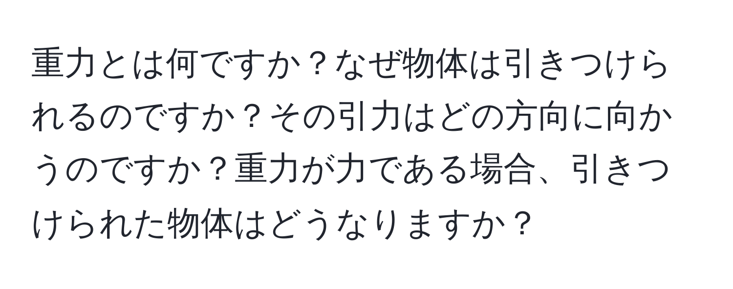 重力とは何ですか？なぜ物体は引きつけられるのですか？その引力はどの方向に向かうのですか？重力が力である場合、引きつけられた物体はどうなりますか？