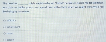 The need for _might explain why we "friend" people on social media websites,
join clubs or hobby groups, and spend time with others when we might otherwise feel
like being by ourselves.
affiliation
achievement
power
esteem