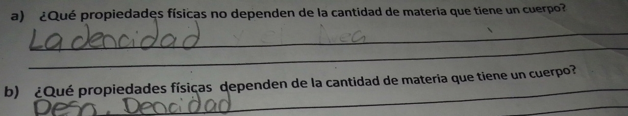 ¿Qué propiedades físicas no dependen de la cantidad de materia que tiene un cuerpo? 
_ 
_ 
b) ¿Qué propiedades físicas dependen de la cantidad de materia que tiene un cuerpo? 
_