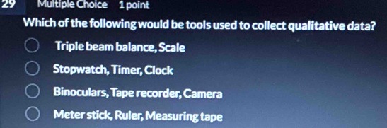 Which of the following would be tools used to collect qualitative data?
Triple beam balance, Scale
Stopwatch, Timer, Clock
Binoculars, Tape recorder, Camera
Meter stick, Ruler, Measuring tape