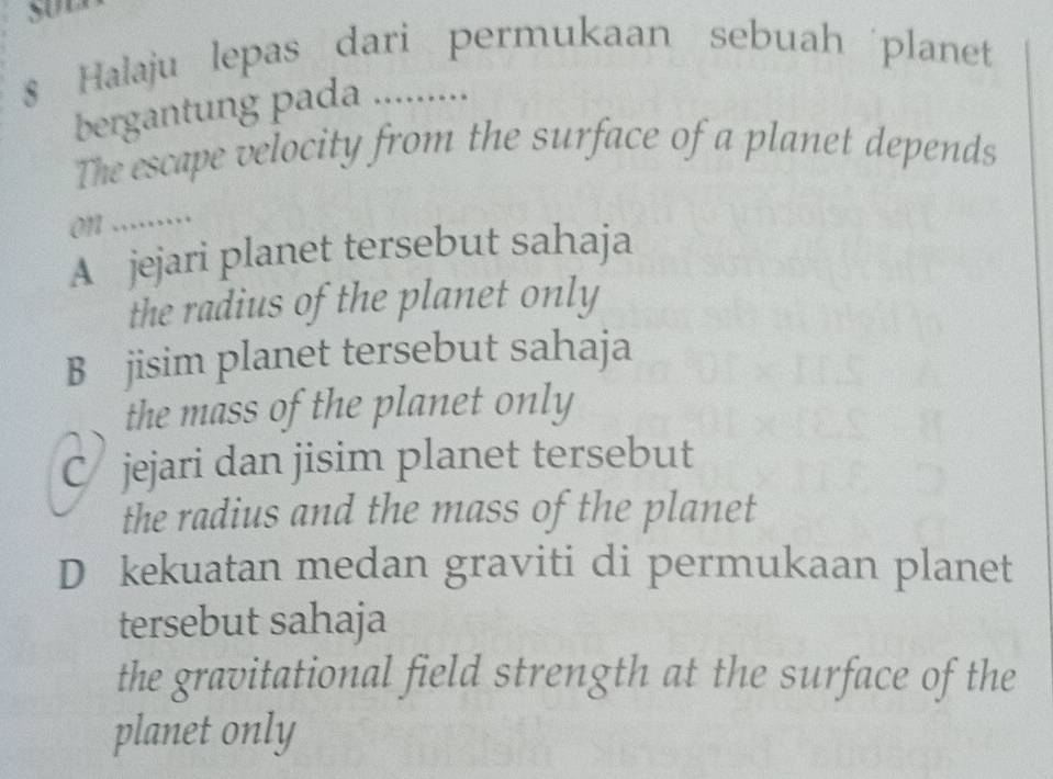 $ Halaju lepas dari permukaan sebuah planet
bergantung pada .........
The escape velocity from the surface of a planet depends
on .....
A jejari planet tersebut sahaja
the radius of the planet only
B jisim planet tersebut sahaja
the mass of the planet only
C jejari dan jisim planet tersebut
the radius and the mass of the planet
D kekuatan medan graviti di permukaan planet
tersebut sahaja
the gravitational field strength at the surface of the
planet only