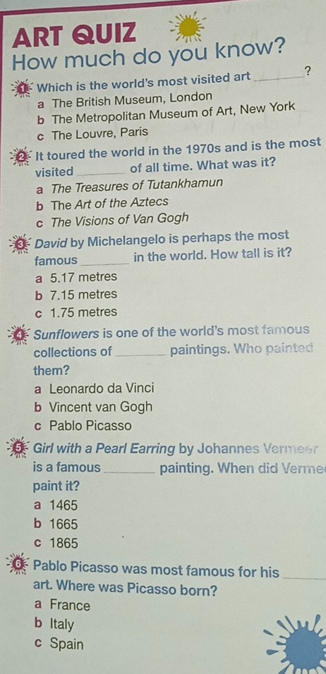 ART QUIZ
How much do you know?
Which is the world's most visited art_ ?
a The British Museum, London
b The Metropolitan Museum of Art, New York
c The Louvre, Paris
It toured the world in the 1970s and is the most
visited _of all time. What was it?
a The Treasures of Tutankhamun
b The Art of the Aztecs
c The Visions of Van Gogh
David by Michelangelo is perhaps the most
famous _in the world. How tall is it?
a 5.17 metres
b 7.15 metres
c 1.75 metres
Sunflowers is one of the world's most famous
collections of _paintings. Who painted
them?
a Leonardo da Vinci
b Vincent van Gogh
c Pablo Picasso
Girl with a Pearl Earring by Johannes Vermeer
is a famous _painting. When did Verme
paint it?
a 1465
b 1665
c 1865
Pablo Picasso was most famous for his
_
art. Where was Picasso born?
a France
b ltaly
c Spain