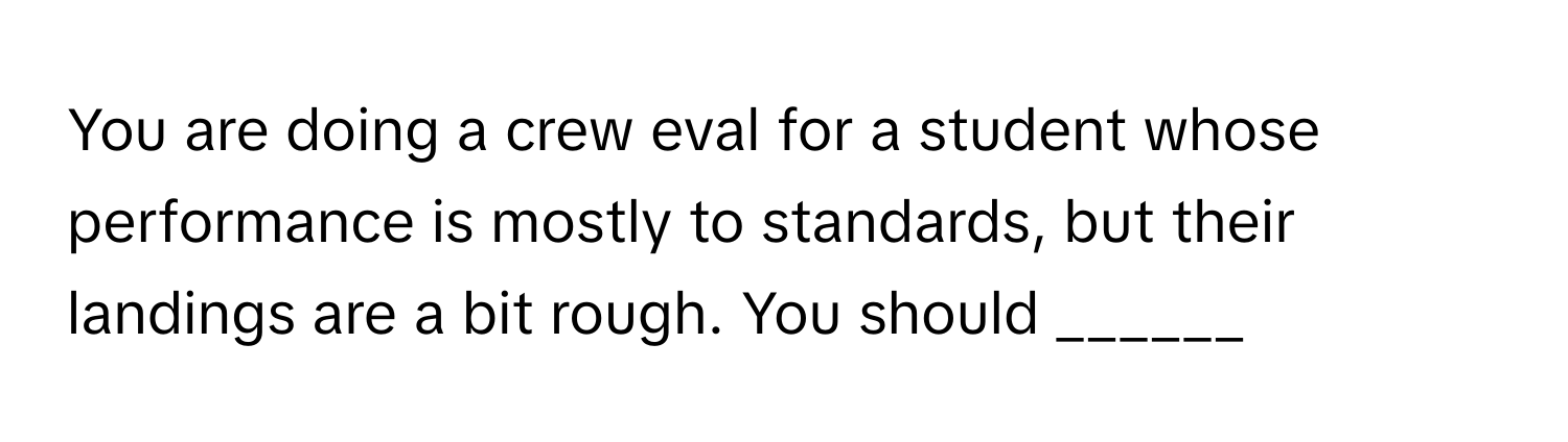 You are doing a crew eval for a student whose performance is mostly to standards, but their landings are a bit rough. You should ______