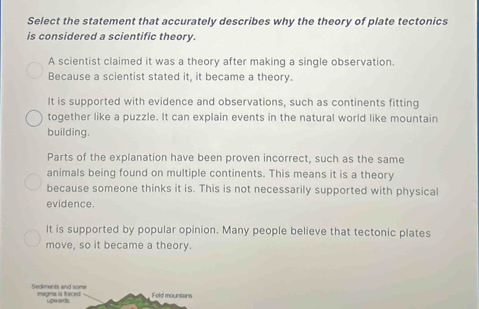 Select the statement that accurately describes why the theory of plate tectonics
is considered a scientific theory.
A scientist claimed it was a theory after making a single observation.
Because a scientist stated it, it became a theory.
It is supported with evidence and observations, such as continents fitting
together like a puzzle. It can explain events in the natural world like mountain
building.
Parts of the explanation have been proven incorrect, such as the same
animals being found on multiple continents. This means it is a theory
because someone thinks it is. This is not necessarily supported with physical
evidence.
It is supported by popular opinion. Many people believe that tectonic plates
move, so it became a theory.
Sediments and some
magma is forced Fold mountains
upwards