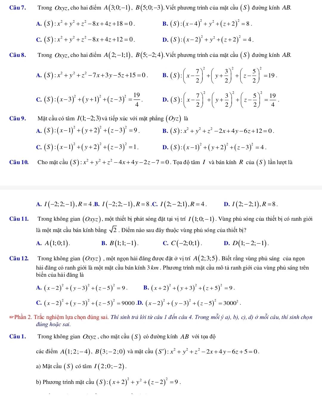 Trong Oxyz, cho hai điểm A(3;0;-1),B(5;0;-3) 1. Viết phương trình của mặt cầu (S) đường kính AB.
A. (S):x^2+y^2+z^2-8x+4z+18=0. B. (S):(x-4)^2+y^2+(z+2)^2=8.
C. (S):x^2+y^2+z^2-8x+4z+12=0. D. (S):(x-2)^2+y^2+(z+2)^2=4.
Câu 8. Trong Oxyz, cho hai điểm A(2;-1;1),B(5;-2;4) 0. Viết phương trình của mặt cầu (S) đường kính AB.
A. (S):x^2+y^2+z^2-7x+3y-5z+15=0. B. (S):(x- 7/2 )^2+(y+ 3/2 )^2+(z- 5/2 )^2=19.
C. (S):(x-3)^2+(y+1)^2+(z-3)^2= 19/4 . D. (S):(x- 7/2 )^2+(y+ 3/2 )^2+(z- 5/2 )^2= 19/4 .
Câu 9.  Mặt cầu có tâm I(1;-2;3) và tiếp xúc với mặt phẳng (Oyz) là
A. (S):(x-1)^2+(y+2)^2+(z-3)^2=9. B. (S):x^2+y^2+z^2-2x+4y-6z+12=0.
C. (S):(x-1)^2+(y+2)^2+(z-3)^2=1. D. (S):(x-1)^2+(y+2)^2+(z-3)^2=4.
Câu 10. Cho mặt cầu (S):x^2+y^2+z^2-4x+4y-2z-7=0. Tọa độ tâm / và bán kính R của (S) lần lượt là
A. I(-2;2;-1),R=4.B.I(-2;2;-1),R=8 .C. I(2;-2;1),R=4. D. I(2;-2;1),R=8.
Câu 11. Trong không gian (Oxyz) , một thiết bị phát sóng đặt tại vị trí I(1;0;-1). Vùng phủ sóng của thiết bị có ranh giới
là một mặt cầu bán kính bằng sqrt(2). Điểm nào sau đây thuộc vùng phủ sóng của thiết bị?
A. A(1;0;1). B. B(1;1;-1). C. C(-2;0;1). D. D(1;-2;-1).
Câu 12. Trong không gian (Oxyz) ) , một ngọn hải đăng được đặt ở vị trí A(2;3;5). Biết rằng vùng phủ sáng của ngọn
hải đăng có ranh giới là một mặt cầu bán kính 3 km . Phương trình mặt cầu mô tả ranh giới của vùng phủ sáng trên
biển của hải đăng là
A. (x-2)^2+(y-3)^2+(z-5)^2=9. B. (x+2)^2+(y+3)^2+(z+5)^2=9.
C. (x-2)^2+(y-3)^2+(z-5)^2=9000 .D. (x-2)^2+(y-3)^2+(z-5)^2=3000^2.
* Phần 2. Trắc nghiệm lựa chọn đúng sai. Thí sinh trả lời từ câu 1 đến câu 4. Trong mỗi ý a), b), c), d) ở mỗi câu, thi sinh chọn
đúng hoặc sai.
Câu 1. Trong không gian Oxyz, cho mặt cầu (S) có đường kính AB với tọa độ
các điểm A(1;2;-4),B(3;-2;0) và mặt cầu (S'):x^2+y^2+z^2-2x+4y-6z+5=0.
a) Mặt cwidehat al 1 (S) có tâm I(2;0;-2).
b) Phương trình mặt cả y (S):(x+2)^2+y^2+(z-2)^2=9.