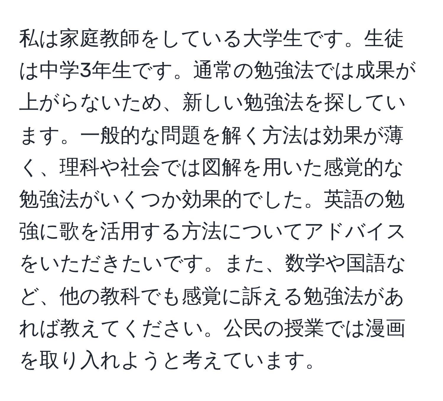 私は家庭教師をしている大学生です。生徒は中学3年生です。通常の勉強法では成果が上がらないため、新しい勉強法を探しています。一般的な問題を解く方法は効果が薄く、理科や社会では図解を用いた感覚的な勉強法がいくつか効果的でした。英語の勉強に歌を活用する方法についてアドバイスをいただきたいです。また、数学や国語など、他の教科でも感覚に訴える勉強法があれば教えてください。公民の授業では漫画を取り入れようと考えています。