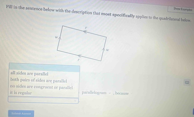 Show Examples
Fill in the sentence below with the description that most specifically applies to the quadrilateral below.
all sides are parallel
both pairs of sides are parallel
no sides are congruent or parallel
it is regular parallelogram ~ , because
Submit Answer