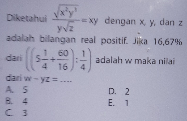 Diketahui  sqrt(x^2y^3)/ysqrt(z) =xy dengan x, y, dan z
adalah bilangan real positif. Jika 16,67%
dari ((5 1/4 + 60/16 ): 1/4 ) adalah w maka nilai
dari w-yz= _ =x· x
A. 5 D. 2
B. 4 E. 1
C. 3