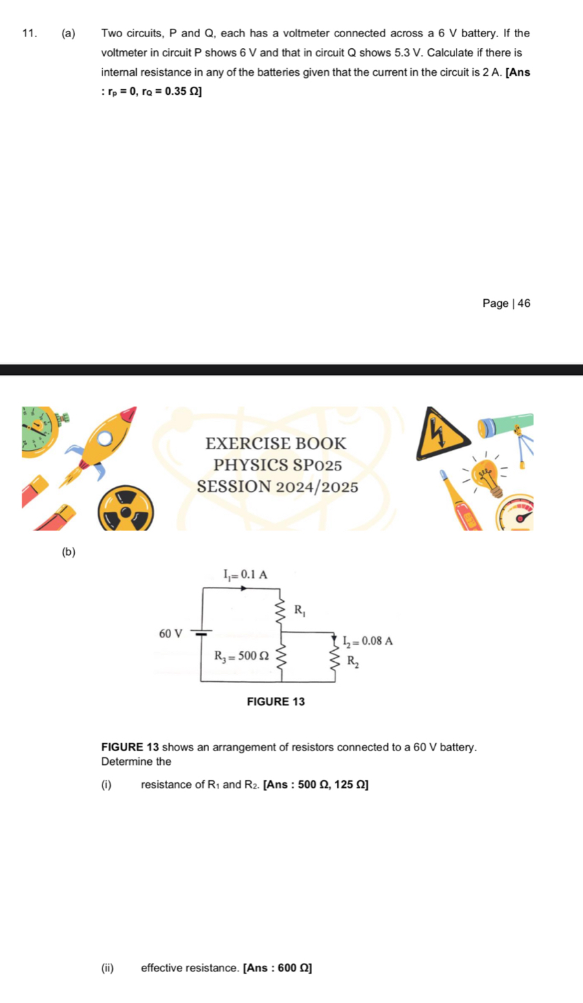 Two circuits, P and Q, each has a voltmeter connected across a 6 V battery. If the
voltmeter in circuit P shows 6 V and that in circuit Q shows 5.3 V. Calculate if there is
internal resistance in any of the batteries given that the current in the circuit is 2 A. [Ans
:r_p=0,r_Q=0.35Omega ]
Page | 46
EXERCISE BOOK
PHYSICS SP025
SESSION 2024/2025
(b)
FIGURE 13 shows an arrangement of resistors connected to a 60 V battery.
Determine the
(i) resistance of R₁ and R₂. [Ans : 500 Ω, 125 Ω]
(ii) effective resistance. [Ans : 600 Ω]