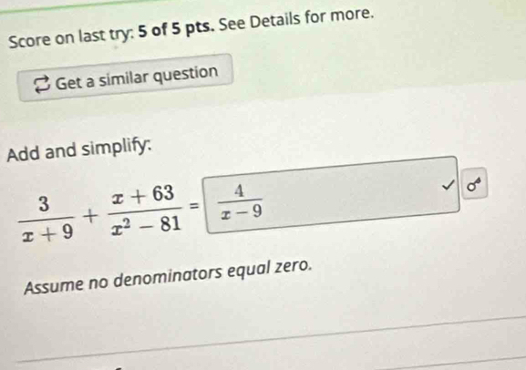 Score on last try: 5 of 5 pts. See Details for more. 
Get a similar question 
Add and simplify:
 3/x+9 + (x+63)/x^2-81 = 4/x-9 
sigma° 
Assume no denominators equal zero.