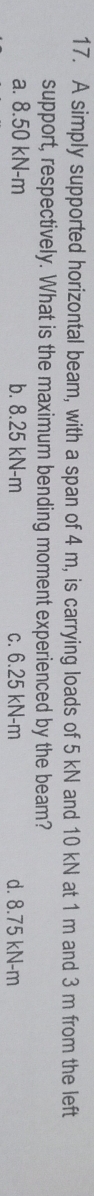 A simply supported horizontal beam, with a span of 4 m, is carrying loads of 5 kN and 10 kN at 1 m and 3 m from the left
support, respectively. What is the maximum bending moment experienced by the beam?
a. 8.50 kN-m b. 8.25 kN-m c. 6.25 kN-m d. 8.75 kN-m