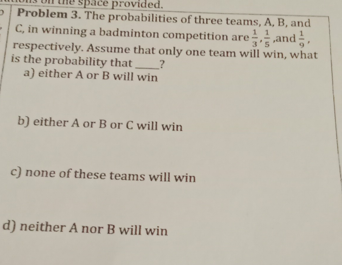 on the space provided.
) Problem 3. The probabilities of three teams, A, B, and
C, in winning a badminton competition are  1/3 ,  1/5  ,and  1/9 , 
respectively. Assume that only one team will win, what
is the probability that . _?
a) either A or B will win
b) either A or B or C will win
c) none of these teams will win
d) neither A nor B will win