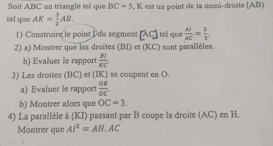 Soit ABC un triangle tel que BC=5 , K est un point de la demi-droite [ AB) 
tel que AK= 3/2 AB. 
1) Construire le point Idu segment [ AC ] tel que  AI/AC = 2/3 . 
2) a) Montrer que les droites (BI) et (KC) sont parallèles. 
b) Evaluer le rapport  BI/KC . 
3) Les droites (BC) et (IK) se coupent en O. 
a) Evaluer le rapport  OB/OC . 
b) Montrer alors que OC=3. 
4) La parallèle à (KI) passant par B coupe la droite (AC) en H. 
Montrer que AI^2=AH. AC