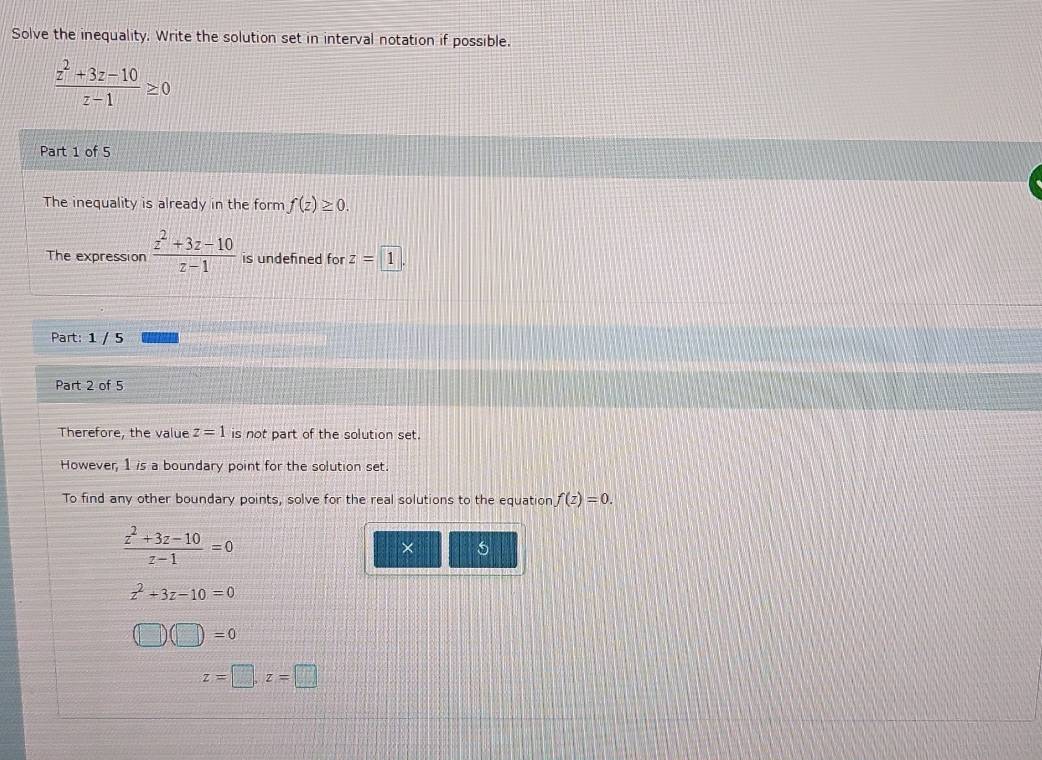 Solve the inequality. Write the solution set in interval notation if possible.
 (z^2+3z-10)/z-1 ≥ 0
Part 1 of 5
The inequality is already in the form f(z)≥ 0. 
The expression  (z^2+3z-10)/z-1  is undefined for z=1. 
Part: 1 / 5
Part 2 of 5
Therefore, the value z=1 is not part of the solution set.
However, 1 is a boundary point for the solution set.
To find any other boundary points, solve for the real solutions to the equation f(z)=0.
 (z^2+3z-10)/z-1 =0
× 5
z^2+3z-10=0
(□ )(□ )=0
z=□ , z=□