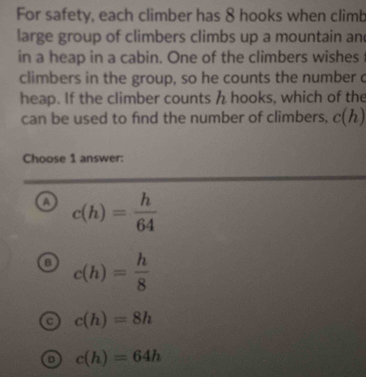 For safety, each climber has 8 hooks when climb
large group of climbers climbs up a mountain an
in a heap in a cabin. One of the climbers wishes
climbers in the group, so he counts the number 
heap. If the climber counts h hooks, which of the
can be used to find the number of climbers, c(h)
Choose 1 answer:
o c(h)= h/64 
B c(h)= h/8 
c(h)=8h
D c(h)=64h