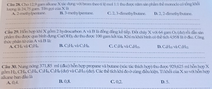 Cho 12, 9 gam alkane X tác dụng với brom theo ti lệ mol 1:1 thu được năm sản phẩm thế monoclo có tổng khổi
lượng là 24,75 gam. Tên gọi của X là
A. 2 -methylpentane. B. 3 -methylpentane. C. 2, 3 -dimethylbutane. D. 2, 2 -dimethylbutane.
Cầu 29. Hỗn hợp khí X gồm 2 hydrocarbon A và B là đồng đẳng kế tiếp. Đốt cháy X với 64 gam O_2 (dư) rồi dẫn sản
phẩm thu được qua bình đựng Ca(OH)₂ dư thu được 100 gam kết tủa. Khí ra khỏi bình có thể tích 4,958 lít ở đkc. Công
thức phân tử của A và B là:
A. CH₄ và C₂H₆ B. C₂H₆ và C_3H C. C_3H_8 và C_4H_10. D. C_4H_10 và C_5H_12
Câu 30. Nung nóng 371, 85 ml (đkc) hỗn hợp propane và butane (xúc tác thích hợp) thu được 929,625 ml hỗn hợp X
gồm H₂, CH_4, C_2H_4, C_3H_6, C_3H_8 (dư) và C_4H_10(dur ). Các thể tích khí đo ở cùng điều kiện. Tỉ khối của X so với hỗn hợp
alkane ban đầu là
A. 0,4. B. 0, 8. C. 0, 2. D. 5.